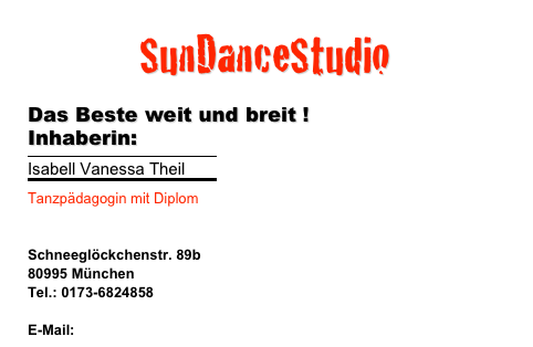 SunDanceStudio 
 Das Beste weit und breit ! Inhaberin:
￼
Isabell Vanessa Theil
￼
Tanzpädagogin mit Diplom 

Schneeglöckchenstr. 89b
80995 München
Tel.: 0173-6824858

E-Mail: isa@musik-agentur.com