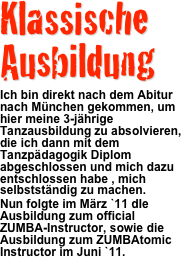 Klassische Ausbildung
 Ich bin direkt nach dem Abitur nach München gekommen, um hier meine 3-jährige Tanzausbildung zu absolvieren, die ich dann mit dem Tanzpädagogik Diplom abgeschlossen und mich dazu entschlossen habe , mich selbstständig zu machen.
Nun folgte im März `11 dIe Ausbildung zum official ZUMBA-Instructor, sowie die Ausbildung zum ZUMBAtomic Instructor im Juni `11.